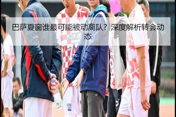 巴萨夏窗谁最可能被动离队？深度解析转会动态